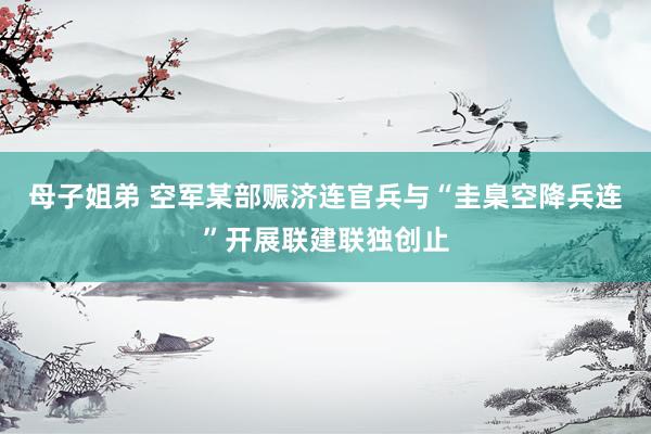 母子姐弟 空军某部赈济连官兵与“圭臬空降兵连”开展联建联独创止