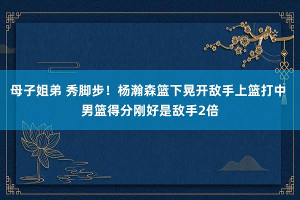 母子姐弟 秀脚步！杨瀚森篮下晃开敌手上篮打中 男篮得分刚好是敌手2倍