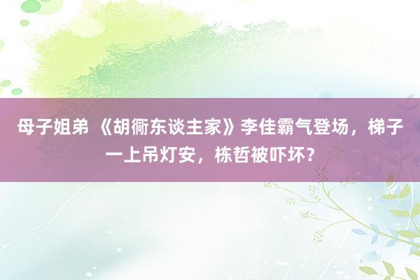 母子姐弟 《胡衕东谈主家》李佳霸气登场，梯子一上吊灯安，栋哲被吓坏？