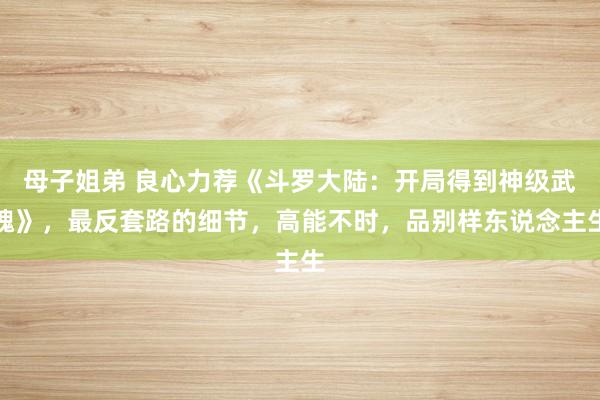 母子姐弟 良心力荐《斗罗大陆：开局得到神级武魂》，最反套路的细节，高能不时，品别样东说念主生