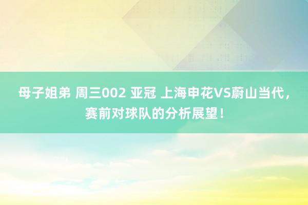 母子姐弟 周三002 亚冠 上海申花VS蔚山当代，赛前对球队的分析展望！