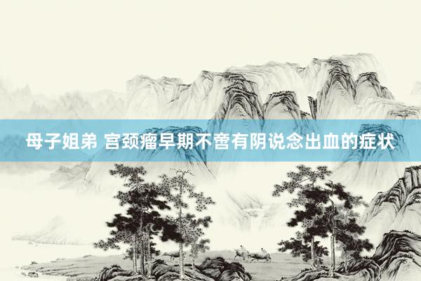 母子姐弟 宫颈瘤早期不啻有阴说念出血的症状