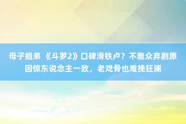 母子姐弟 《斗罗2》口碑滑铁卢？不雅众弃剧原因惊东说念主一致，老戏骨也难挽狂澜