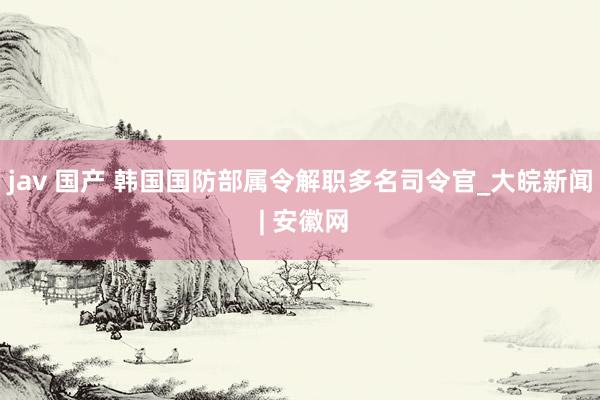 jav 国产 韩国国防部属令解职多名司令官_大皖新闻 | 安徽网