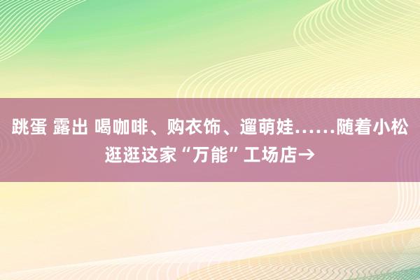 跳蛋 露出 喝咖啡、购衣饰、遛萌娃……随着小松逛逛这家“万能”工场店→