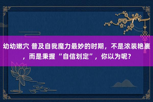 幼幼嫩穴 普及自我魔力最妙的时期，不是浓装艳裹，而是秉握 “自信划定”，你以为呢？