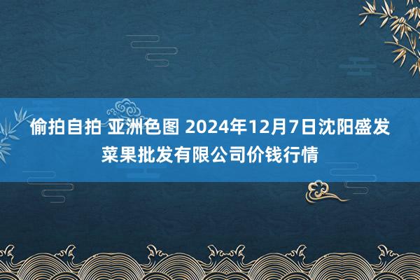 偷拍自拍 亚洲色图 2024年12月7日沈阳盛发菜果批发有限公司价钱行情