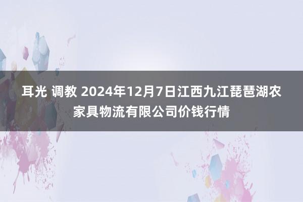 耳光 调教 2024年12月7日江西九江琵琶湖农家具物流有限公司价钱行情
