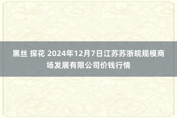 黑丝 探花 2024年12月7日江苏苏浙皖规模商场发展有限公司价钱行情