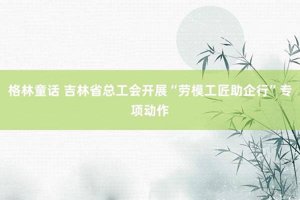 格林童话 吉林省总工会开展“劳模工匠助企行”专项动作