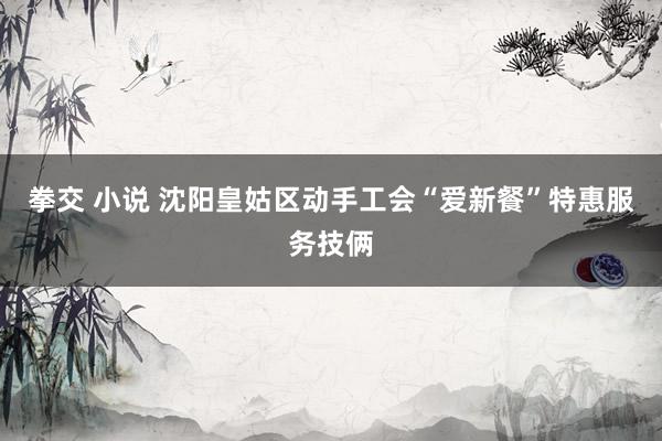 拳交 小说 沈阳皇姑区动手工会“爱新餐”特惠服务技俩
