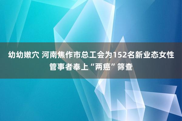 幼幼嫩穴 河南焦作市总工会为152名新业态女性管事者奉上“两癌”筛查