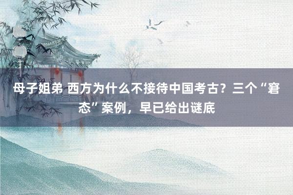 母子姐弟 西方为什么不接待中国考古？三个“窘态”案例，早已给出谜底