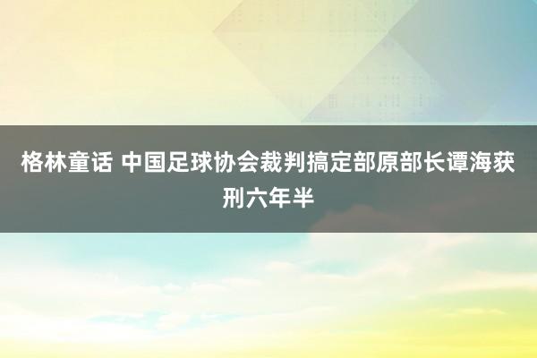 格林童话 中国足球协会裁判搞定部原部长谭海获刑六年半