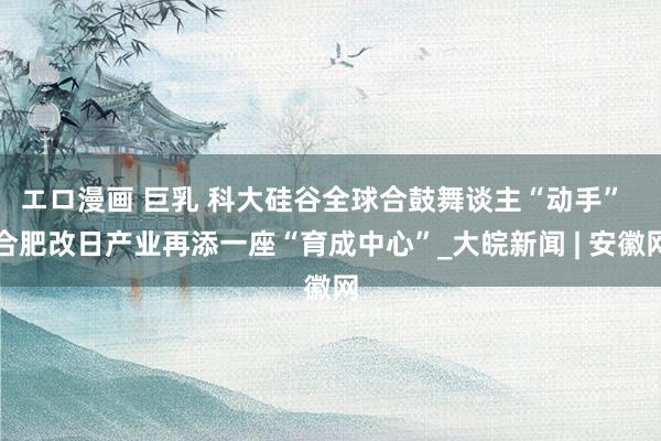 エロ漫画 巨乳 科大硅谷全球合鼓舞谈主“动手”  合肥改日产业再添一座“育成中心”_大皖新闻 | 安徽网