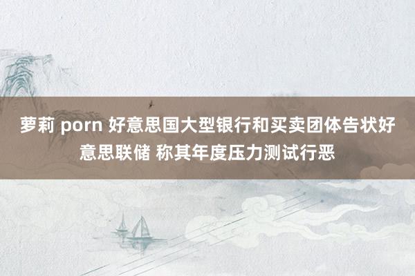 萝莉 porn 好意思国大型银行和买卖团体告状好意思联储 称其年度压力测试行恶