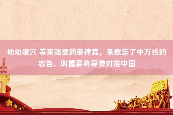 幼幼嫩穴 等来强援的菲律宾，系数忘了中方给的忠告，叫嚣要将导弹对准中国