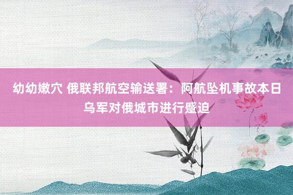 幼幼嫩穴 俄联邦航空输送署：阿航坠机事故本日乌军对俄城市进行蹙迫