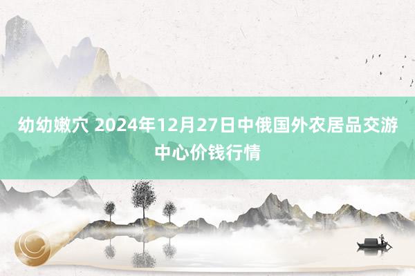 幼幼嫩穴 2024年12月27日中俄国外农居品交游中心价钱行情