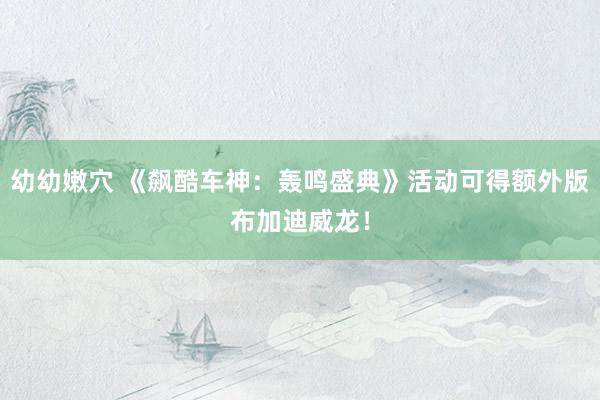 幼幼嫩穴 《飙酷车神：轰鸣盛典》活动可得额外版布加迪威龙！
