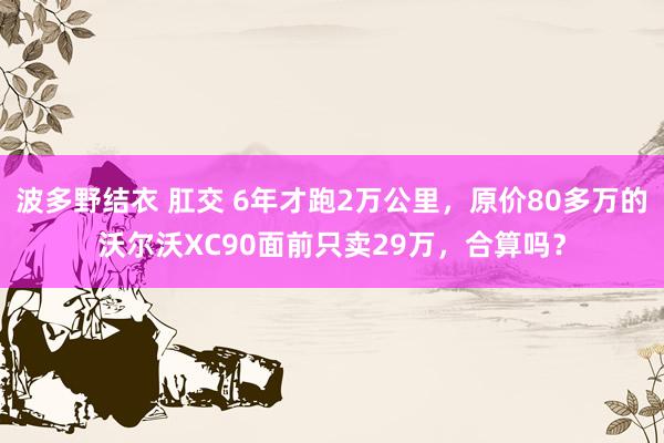 波多野结衣 肛交 6年才跑2万公里，原价80多万的沃尔沃XC90面前只卖29万，合算吗？