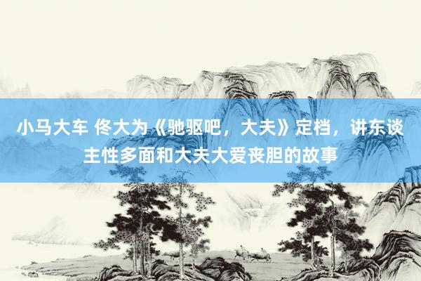 小马大车 佟大为《驰驱吧，大夫》定档，讲东谈主性多面和大夫大爱丧胆的故事