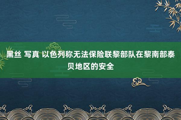 黑丝 写真 以色列称无法保险联黎部队在黎南部泰贝地区的安全