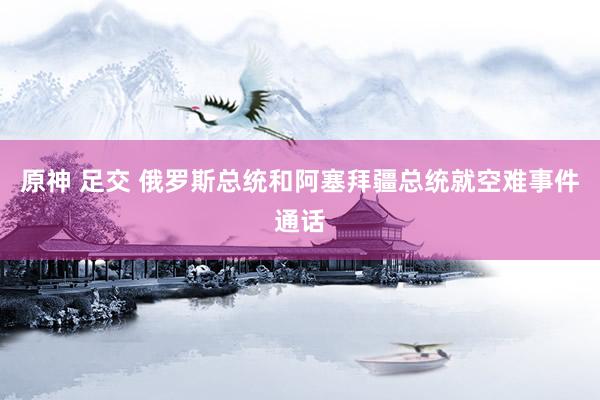 原神 足交 俄罗斯总统和阿塞拜疆总统就空难事件通话