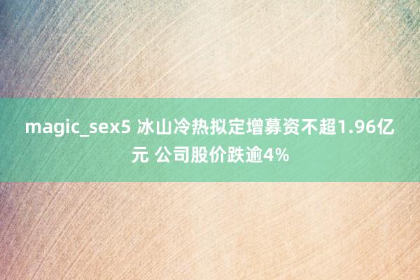 magic_sex5 冰山冷热拟定增募资不超1.96亿元 公司股价跌逾4%