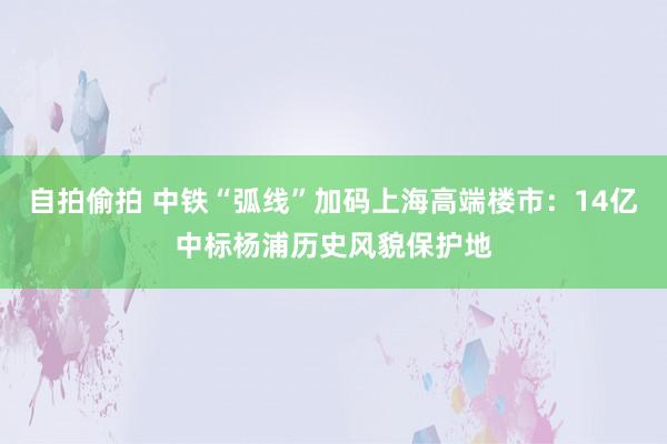 自拍偷拍 中铁“弧线”加码上海高端楼市：14亿中标杨浦历史风貌保护地