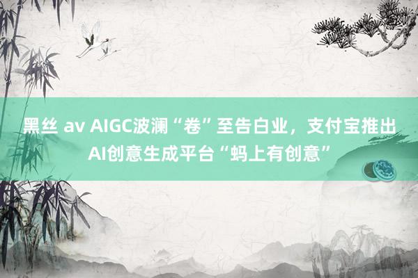 黑丝 av AIGC波澜“卷”至告白业，支付宝推出AI创意生成平台“蚂上有创意”