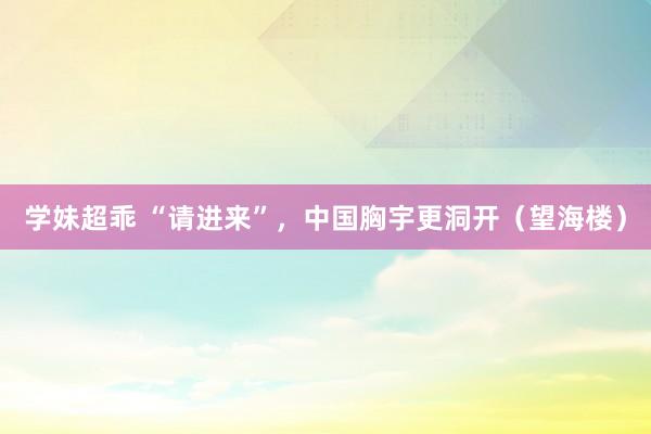 学妹超乖 “请进来”，中国胸宇更洞开（望海楼）