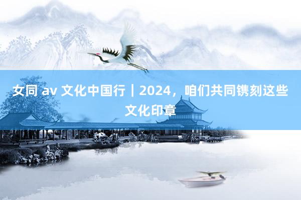 女同 av 文化中国行｜2024，咱们共同镌刻这些文化印章