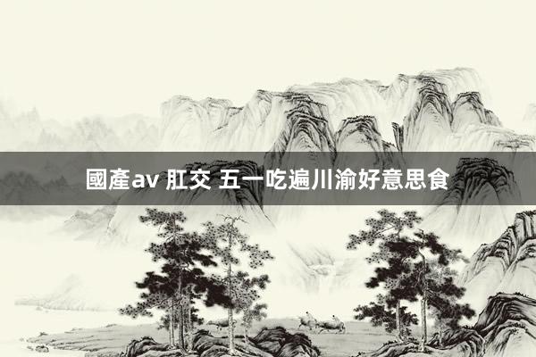 國產av 肛交 五一吃遍川渝好意思食