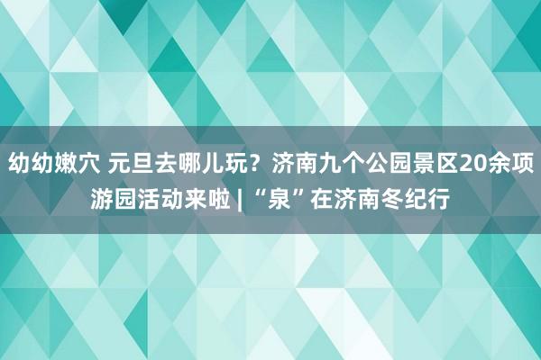 幼幼嫩穴 元旦去哪儿玩？济南九个公园景区20余项游园活动来啦 | “泉”在济南冬纪行