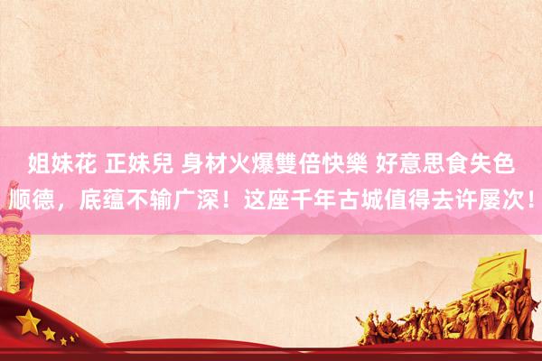 姐妹花 正妹兒 身材火爆雙倍快樂 好意思食失色顺德，底蕴不输广深！这座千年古城值得去许屡次！