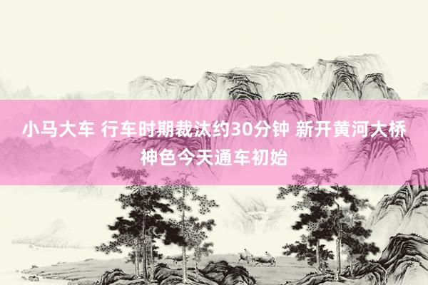 小马大车 行车时期裁汰约30分钟 新开黄河大桥神色今天通车初始
