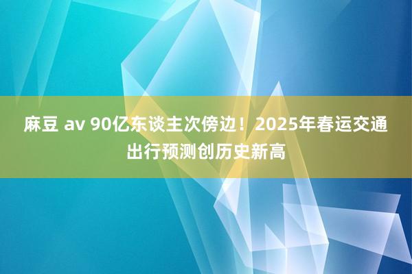 麻豆 av 90亿东谈主次傍边！2025年春运交通出行预测创历史新高