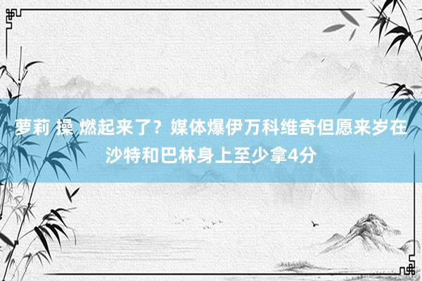 萝莉 操 燃起来了？媒体爆伊万科维奇但愿来岁在沙特和巴林身上至少拿4分