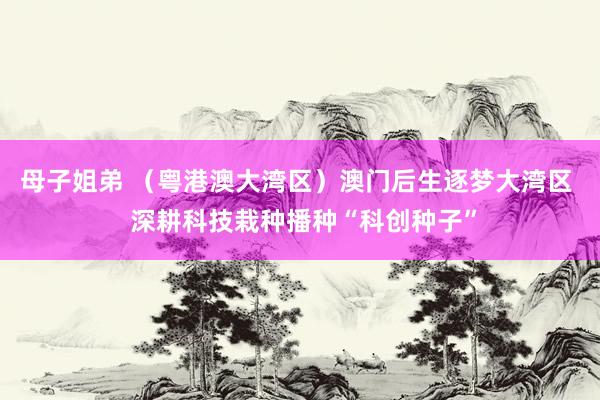 母子姐弟 （粤港澳大湾区）澳门后生逐梦大湾区  深耕科技栽种播种“科创种子”