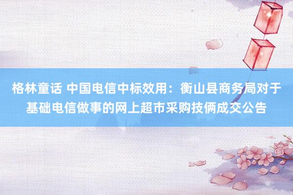 格林童话 中国电信中标效用：衡山县商务局对于基础电信做事的网上超市采购技俩成交公告