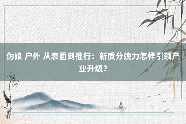伪娘 户外 从表面到推行：新质分娩力怎样引颈产业升级？