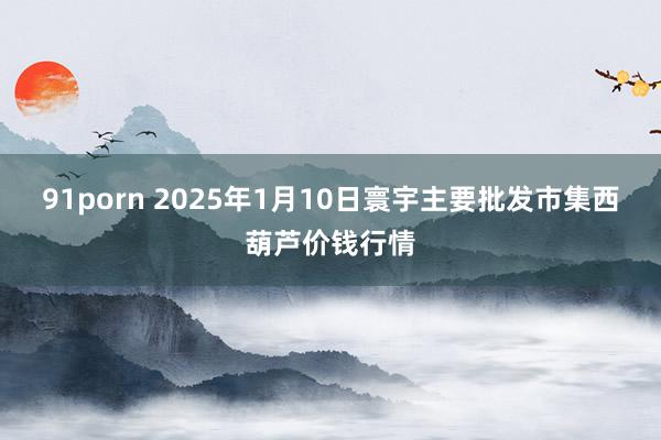 91porn 2025年1月10日寰宇主要批发市集西葫芦价钱行情