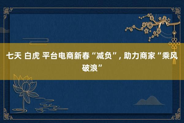 七天 白虎 平台电商新春“减负”, 助力商家“乘风破浪”