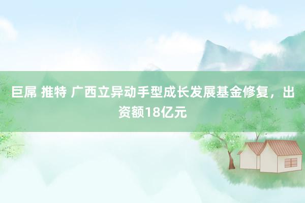 巨屌 推特 广西立异动手型成长发展基金修复，出资额18亿元