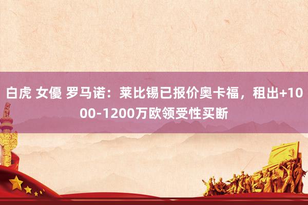 白虎 女優 罗马诺：莱比锡已报价奥卡福，租出+1000-1200万欧领受性买断