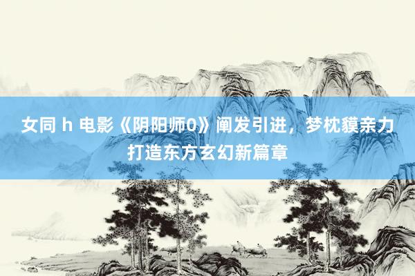 女同 h 电影《阴阳师0》阐发引进，梦枕貘亲力打造东方玄幻新篇章