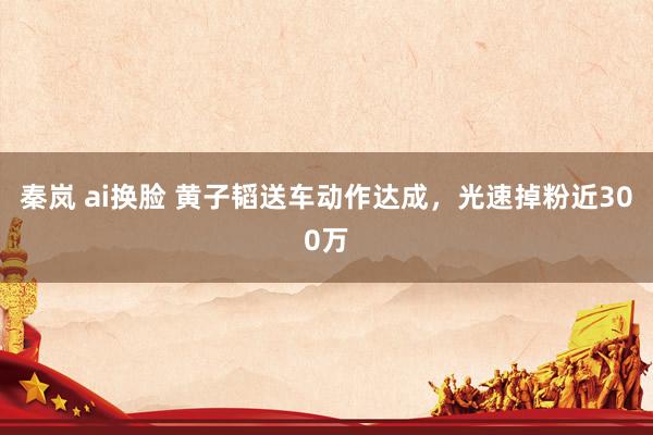 秦岚 ai换脸 黄子韬送车动作达成，光速掉粉近300万