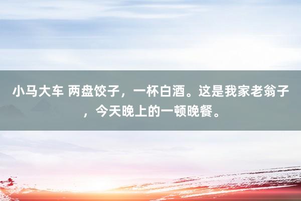 小马大车 两盘饺子，一杯白酒。这是我家老翁子，今天晚上的一顿晚餐。