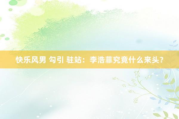 快乐风男 勾引 驻站：李浩菲究竟什么来头？